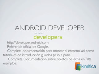 ANDROID DEVELOPER
http://developer.android.com
Referencia oﬁcial de Google.
Completa documentación para montar el entorno, así como
tutoriales de introducción guiados paso a paso.
Completa Documentación sobre objetos. Se echa en falta
ejemplos.
 