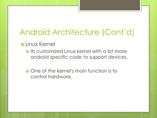 Android Architecture (Cont’d)
 Linux Kernel
 Its customized Linux kernel with a lot more
android specific code to support devices.
 One of the kernel's main function is to
control hardware.
 