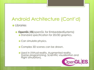 Android Architecture (Cont’d)
 Libraries
 OpenGL|ES(openGL for EmbeddedSystems)
 Standard specification for 2D/3D graphics.
 Can simulate physics.
 Complex 3D scenes can be drawn.
 Used in (Virtual reality, Augmented reality,
Game programming, Scientific visualization and
Flight simulation).
 