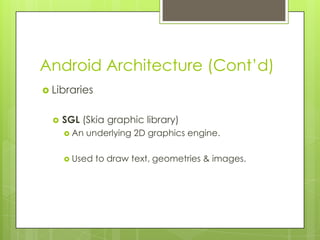 Android Architecture (Cont’d)
 Libraries
 SGL (Skia graphic library)
 An underlying 2D graphics engine.
 Used to draw text, geometries & images.
 