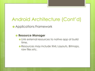 Android Architecture (Cont’d)
 Applications Framework
 Resource Manager
 Link external resources to native app at build
time.
 Resources may include XML Layouts, Bitmaps,
raw files etc.
 