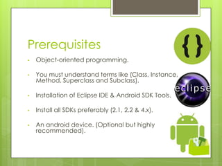 Prerequisites
• Object-oriented programming.
• You must understand terms like (Class, Instance,
Method, Superclass and Subclass).
• Installation of Eclipse IDE & Android SDK Tools.
• Install all SDKs preferably (2.1, 2.2 & 4.x).
• An android device. (Optional but highly
recommended).
 