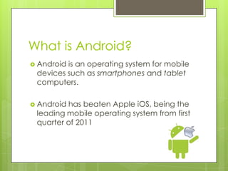 What is Android?
 Android is an operating system for mobile
devices such as smartphones and tablet
computers.
 Android has beaten Apple iOS, being the
leading mobile operating system from first
quarter of 2011
 