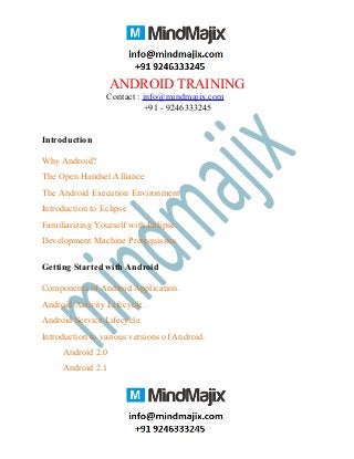 ANDROID TRAINING
Contact : info@mindmajix.com
+91 - 9246333245
Introduction
Why Android?
The Open Handset Alliance
The Android Execution Environment
Introduction to Eclipse
Familiarizing Yourself with Eclipse.
Development Machine Prerequisites.
Getting Started with Android
Components of Android Application.
Android Activity Lifecycle.
Android Service Lifecycle.
Introduction to various versions of Android.
Android 2.0
Android 2.1
 
