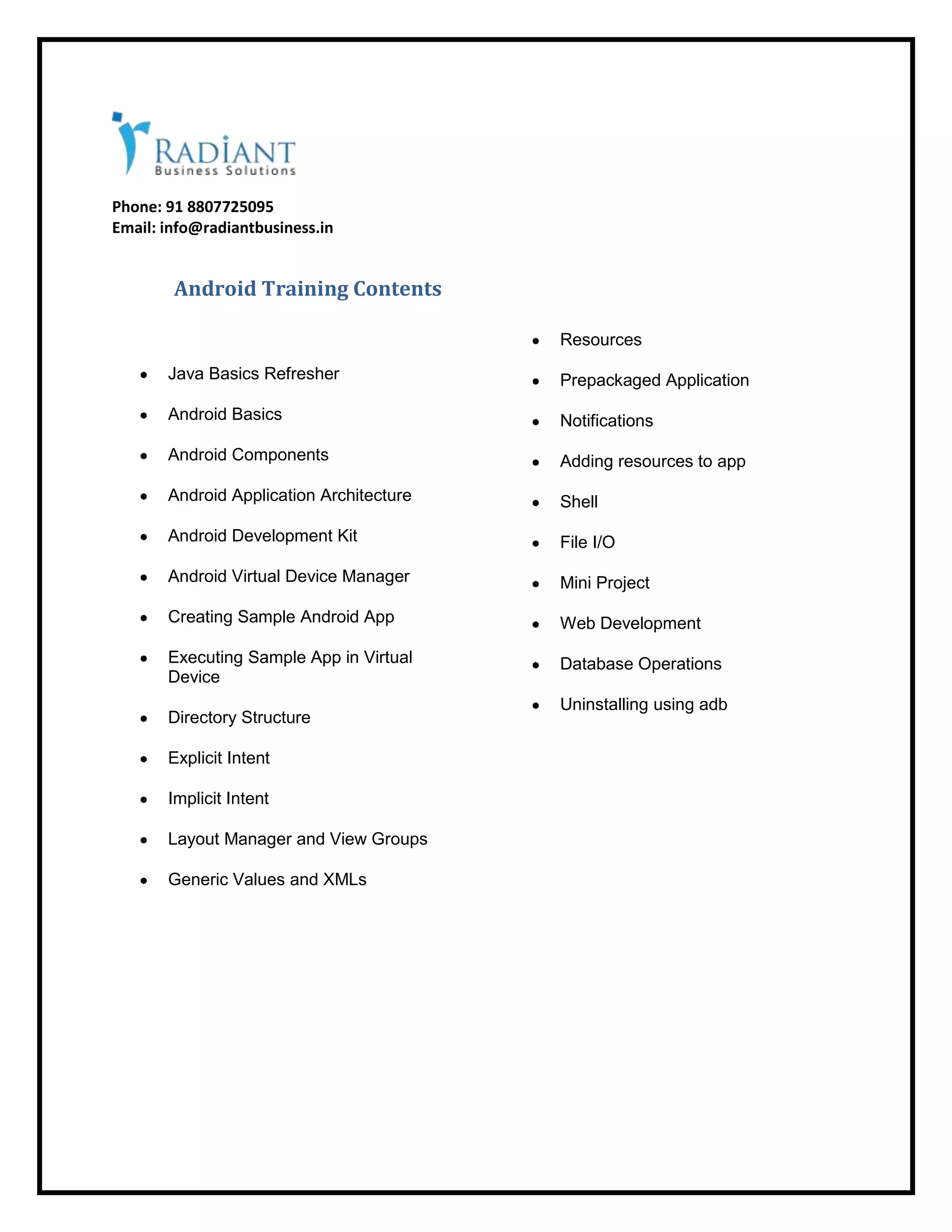 Phone: 91 8807725095
Email: info@radiantbusiness.in
Android Training Contents
Java Basics Refresher
Android Basics
Android Components
Android Application Architecture
Android Development Kit
Android Virtual Device Manager
Creating Sample Android App
Executing Sample App in Virtual
Device
Directory Structure
Explicit Intent
Implicit Intent
Layout Manager and View Groups
Generic Values and XMLs
Resources
Prepackaged Application
Notifications
Adding resources to app
Shell
File I/O
Mini Project
Web Development
Database Operations
Uninstalling using adb