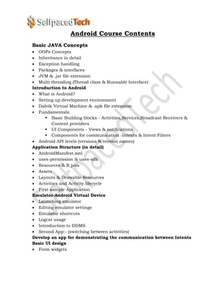 Android Course Contents
Basic JAVA Concepts
 OOPs Concepts
 Inheritance in detail
 Exception handling
 Packages & interfaces
 JVM & .jar file extension
 Multi threading (Thread class & Runnable Interface)
Introduction to Android
 What is Android?
 Setting up development environment
 Dalvik Virtual Machine & .apk file extension
 Fundamentals:
 Basic Building blocks - Activities,Services,Broadcast Receivers &
Content providers
 UI Components - Views & notifications
 Components for communication -Intents & Intent Filters
 Android API levels (versions & version names)
Application Structure (in detail)
 AndroidManifest.xml
 uses-permission & uses-sdk
 Resources & R.java
 Assets
 Layouts & Drawable Resources
 Activities and Activity lifecycle
 First sample Application
Emulator-Android Virtual Device
 Launching emulator
 Editing emulator settings
 Emulator shortcuts
 Logcat usage
 Introduction to DDMS
 Second App:- (switching between activities)
Develop an app for demonstrating the communication between Intents
Basic UI design
 Form widgets
 