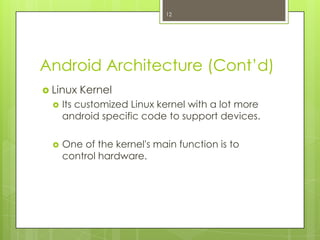 Android Architecture (Cont’d)
 Linux Kernel
 Its customized Linux kernel with a lot more
android specific code to support devices.
 One of the kernel's main function is to
control hardware.
12
 