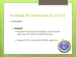 Android Architecture (Cont’d)
 Libraries
 Webkit
 Modern web browser engine used in both
web view as well as native browser.
 Support CSS, Java script, DOM, Ajax etc.
13
 