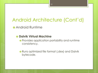 Android Architecture (Cont’d)
 Android Runtime
 Dalvik Virtual Machine
 Provides application portability and runtime
consistency.
 Runs optimized file format (.dex) and Dalvik
bytecode.
21
 