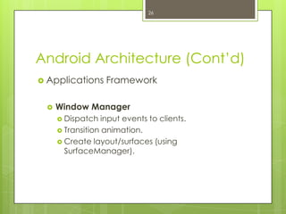 Android Architecture (Cont’d)
 Applications Framework
 Window Manager
 Dispatch input events to clients.
 Transition animation.
 Create layout/surfaces (using
SurfaceManager).
26
 