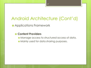 Android Architecture (Cont’d)
 Applications Framework
 Content Providers
 Manage access to structured access of data.
 Mainly used for data sharing purposes.
27
 