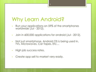 Why Learn Android?
• Run your applications on 59% of the smartphones
worldwide (Jul - 2012).
• Join in 600,000 applications for android (Jul - 2012).
• Not just smartphone, Android OS is being used in,
TVs, Microwaves, Car Tapes. Etc…
• High job success rates.
• Create app sell to market very easily.
3
 