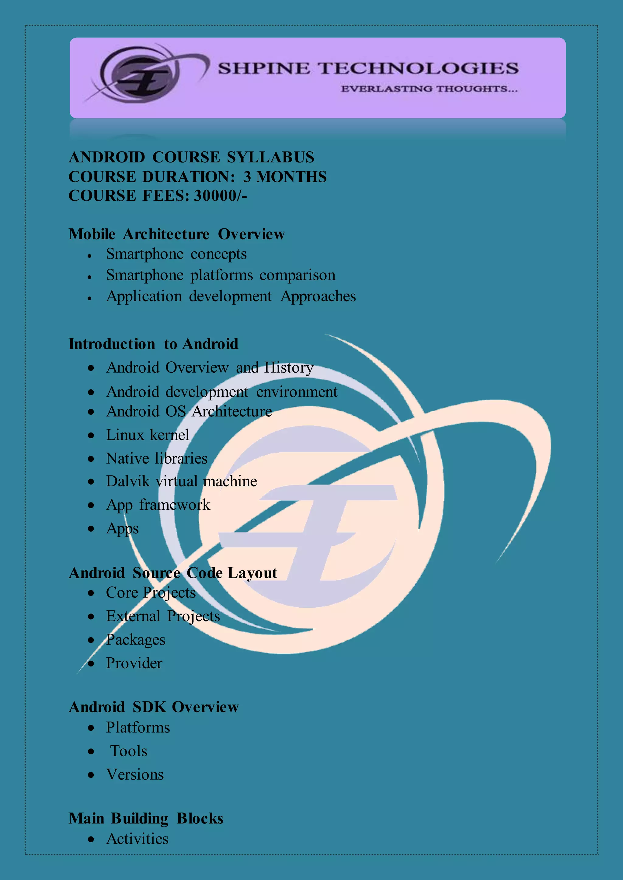 ANDROID COURSE SYLLABUS
COURSE DURATION: 3 MONTHS
COURSE FEES: 30000/-
Mobile Architecture Overview
 Smartphone concepts
 Smartphone platforms comparison
 Application development Approaches
Introduction to Android
 Android Overview and History
 Android development environment
 Android OS Architecture
 Linux kernel
 Native libraries
 Dalvik virtual machine
 App framework
 Apps
Android Source Code Layout
 Core Projects
 External Projects
 Packages
 Provider
Android SDK Overview
 Platforms
 Tools
 Versions
Main Building Blocks
 Activities
 