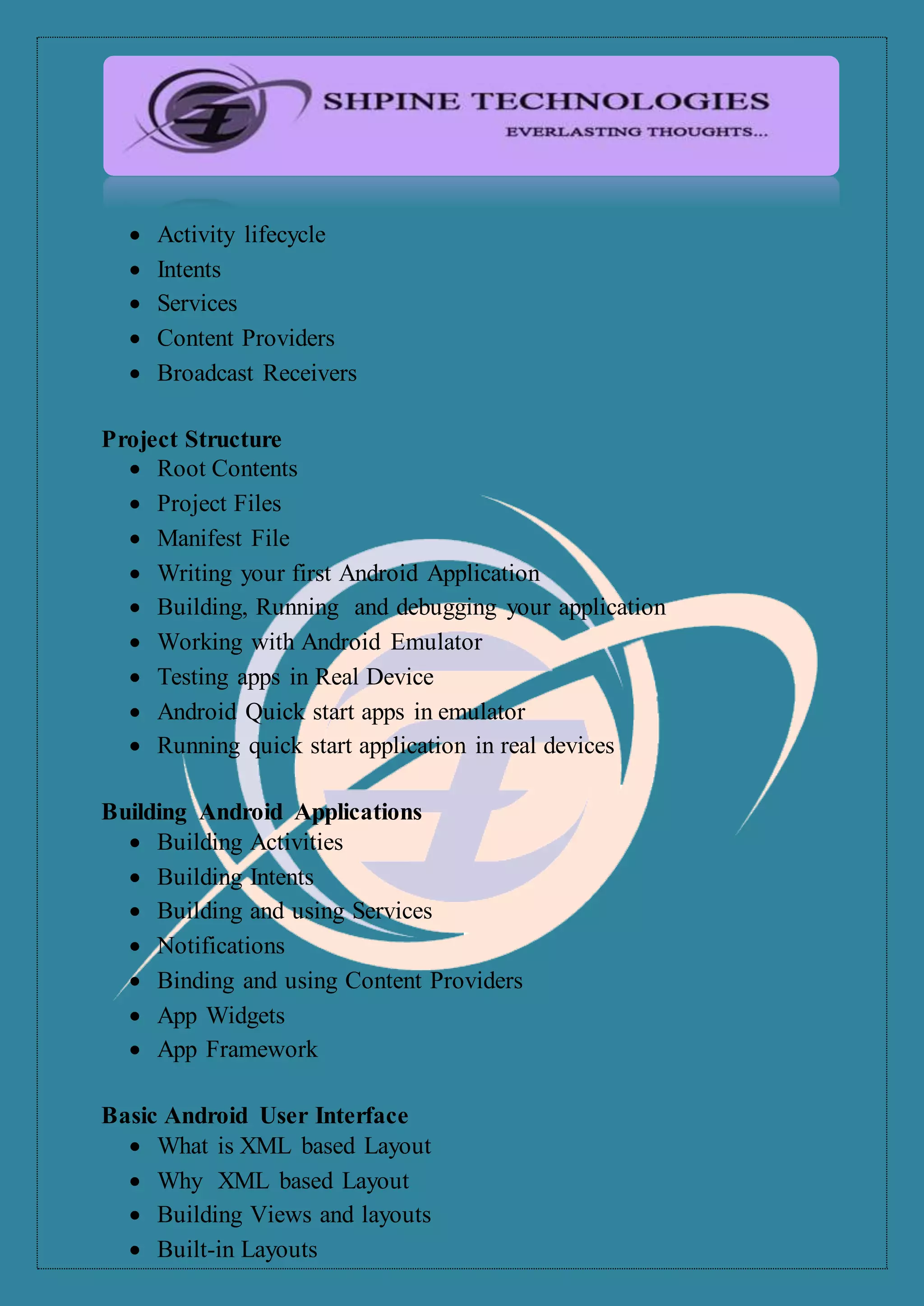  Activity lifecycle
 Intents
 Services
 Content Providers
 Broadcast Receivers
Project Structure
 Root Contents
 Project Files
 Manifest File
 Writing your first Android Application
 Building, Running and debugging your application
 Working with Android Emulator
 Testing apps in Real Device
 Android Quick start apps in emulator
 Running quick start application in real devices
Building Android Applications
 Building Activities
 Building Intents
 Building and using Services
 Notifications
 Binding and using Content Providers
 App Widgets
 App Framework
Basic Android User Interface
 What is XML based Layout
 Why XML based Layout
 Building Views and layouts
 Built-in Layouts
 