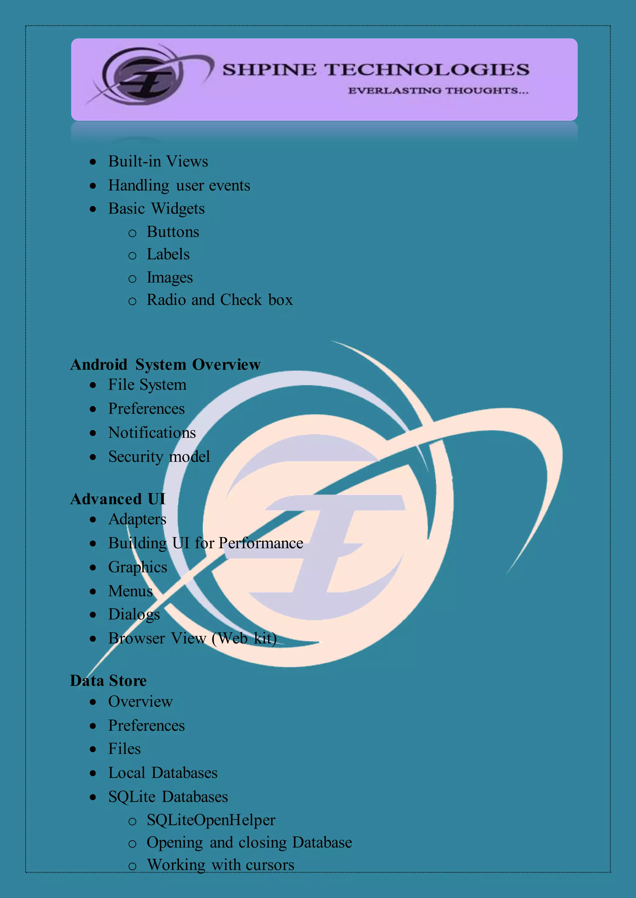  Built-in Views
 Handling user events
 Basic Widgets
o Buttons
o Labels
o Images
o Radio and Check box
Android System Overview
 File System
 Preferences
 Notifications
 Security model
Advanced UI
 Adapters
 Building UI for Performance
 Graphics
 Menus
 Dialogs
 Browser View (Web kit)
Data Store
 Overview
 Preferences
 Files
 Local Databases
 SQLite Databases
o SQLiteOpenHelper
o Opening and closing Database
o Working with cursors
 