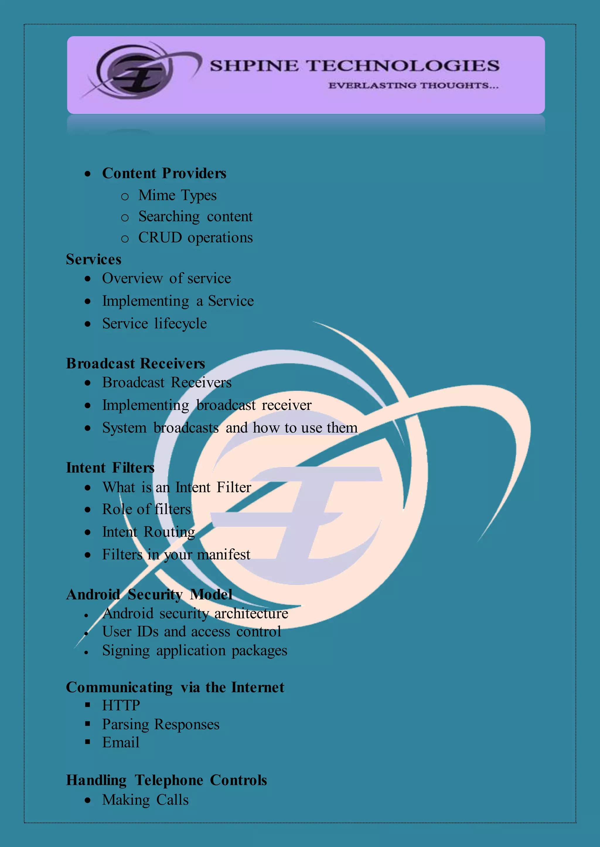 Content Providers
o Mime Types
o Searching content
o CRUD operations
Services
 Overview of service
 Implementing a Service
 Service lifecycle
Broadcast Receivers
 Broadcast Receivers
 Implementing broadcast receiver
 System broadcasts and how to use them
Intent Filters
 What is an Intent Filter
 Role of filters
 Intent Routing
 Filters in your manifest
Android Security Model
 Android security architecture
 User IDs and access control
 Signing application packages
Communicating via the Internet
 HTTP
 Parsing Responses
 Email
Handling Telephone Controls
 Making Calls
 