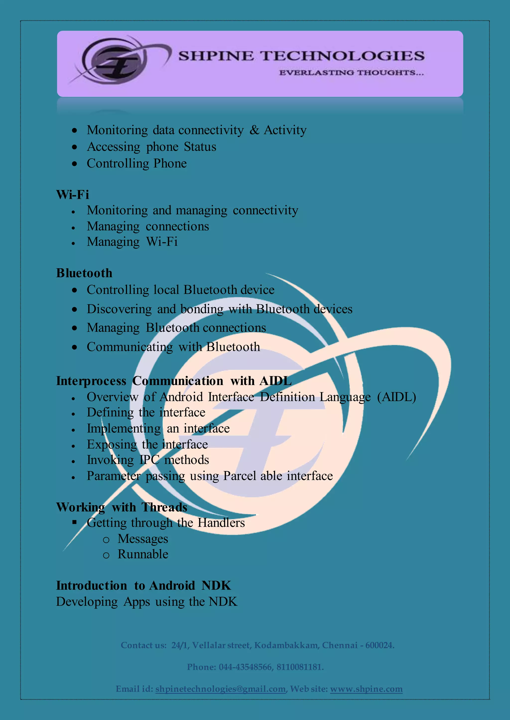  Monitoring data connectivity & Activity
 Accessing phone Status
 Controlling Phone
Wi-Fi
 Monitoring and managing connectivity
 Managing connections
 Managing Wi-Fi
Bluetooth
 Controlling local Bluetooth device
 Discovering and bonding with Bluetooth devices
 Managing Bluetooth connections
 Communicating with Bluetooth
Interprocess Communication with AIDL
 Overview of Android Interface Definition Language (AIDL)
 Defining the interface
 Implementing an interface
 Exposing the interface
 Invoking IPC methods
 Parameter passing using Parcel able interface
Working with Threads
 Getting through the Handlers
o Messages
o Runnable
Introduction to Android NDK
Developing Apps using the NDK
Contact us: 24/1, Vellalar street, Kodambakkam, Chennai - 600024.
Phone: 044-43548566, 8110081181.
Email id: shpinetechnologies@gmail.com, Web site: www.shpine.com
 