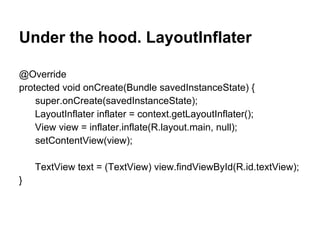 Under the hood. LayoutInflater
@Override
protected void onCreate(Bundle savedInstanceState) {
super.onCreate(savedInstanceState);
LayoutInflater inflater = context.getLayoutInflater();
View view = inflater.inflate(R.layout.main, null);
setContentView(view);
TextView text = (TextView) view.findViewById(R.id.textView);
}
 