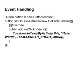 Event Handling
Button button = new Button(context);
button.setOnClickListener(new OnClickListener(){
@Override
public void onClick(View v){
Toast.makeText(MyActivity.this, "Hello
World", Toast.LENGTH_SHORT).show();
}
});
 