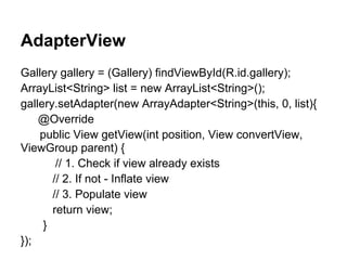 AdapterView
Gallery gallery = (Gallery) findViewById(R.id.gallery);
ArrayList<String> list = new ArrayList<String>();
gallery.setAdapter(new ArrayAdapter<String>(this, 0, list){
@Override
public View getView(int position, View convertView,
ViewGroup parent) {
// 1. Check if view already exists
// 2. If not - Inflate view
// 3. Populate view
return view;
}
});
 