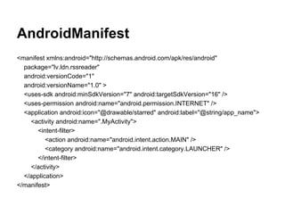 AndroidManifest
<manifest xmlns:android="http://schemas.android.com/apk/res/android"
package="lv.ldn.rssreader"
android:versionCode="1"
android:versionName="1.0" >
<uses-sdk android:minSdkVersion="7" android:targetSdkVersion="16" />
<uses-permission android:name="android.permission.INTERNET" />
<application android:icon="@drawable/starred" android:label="@string/app_name">
<activity android:name=".MyActivity">
<intent-filter>
<action android:name="android.intent.action.MAIN" />
<category android:name="android.intent.category.LAUNCHER" />
</intent-filter>
</activity>
</application>
</manifest>
 