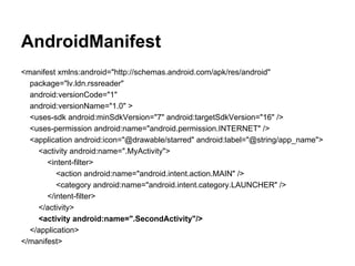 AndroidManifest
<manifest xmlns:android="http://schemas.android.com/apk/res/android"
package="lv.ldn.rssreader"
android:versionCode="1"
android:versionName="1.0" >
<uses-sdk android:minSdkVersion="7" android:targetSdkVersion="16" />
<uses-permission android:name="android.permission.INTERNET" />
<application android:icon="@drawable/starred" android:label="@string/app_name">
<activity android:name=".MyActivity">
<intent-filter>
<action android:name="android.intent.action.MAIN" />
<category android:name="android.intent.category.LAUNCHER" />
</intent-filter>
</activity>
<activity android:name=".SecondActivity"/>
</application>
</manifest>
 