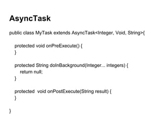 AsyncTask
public class MyTask extends AsyncTask<Integer, Void, String>{
protected void onPreExecute() {
}
protected String doInBackground(Integer... integers) {
return null;
}
protected void onPostExecute(String result) {
}
}
 