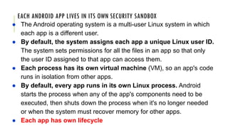 EACH ANDROID APP LIVES IN ITS OWN SECURITY SANDBOX
● The Android operating system is a multi-user Linux system in which
each app is a different user.
● By default, the system assigns each app a unique Linux user ID.
The system sets permissions for all the files in an app so that only
the user ID assigned to that app can access them.
● Each process has its own virtual machine (VM), so an app's code
runs in isolation from other apps.
● By default, every app runs in its own Linux process. Android
starts the process when any of the app's components need to be
executed, then shuts down the process when it's no longer needed
or when the system must recover memory for other apps.
● Each app has own lifecycle
 