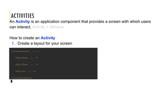 ACTIVITIES
An Activity is an application component that provides a screen with which users
can interact. Activity = Window
How to create an Activity
1. Create a layout for your screen
<LinearLayout ... >
<EditText ... />
<EditText ... />
<Button ... />
</LinearLayout>
 
