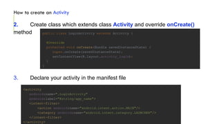 How to create an Activity
2. Create class which extends class Activity and override onCreate()
method
3. Declare your activity in the manifest file
<activity
android:name=".LoginActivity"
android:label="@string/app_name">
<intent-filter>
<action android:name="android.intent.action.MAIN"/>
<category android:name="android.intent.category.LAUNCHER"/>
</intent-filter>
</activity>
public class LoginActivity extends Activity {
@Override
protected void onCreate(Bundle savedInstanceState) {
super.onCreate(savedInstanceState);
setContentView(R.layout.activity_login);
}
}
 