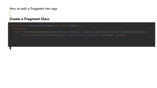 Create a Fragment Class
How to add a Fragment into app
public class OrderSpinnerFragment extends Fragment {
@Override
public View onCreateView(LayoutInflater inflater, ViewGroup container, Bundle savedInstanceState) {
return inflater.inflate(R.layout.fragment_orders_spinner, container, false);
}
}
 