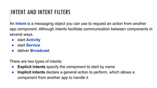 INTENT AND INTENT FILTERS
An Intent is a messaging object you can use to request an action from another
app component. Although intents facilitate communication between components in
several ways.
● start Activity
● start Service
● deliver Broadcast
There are two types of intents:
● Explicit intents specify the component to start by name
● Implicit intents declare a general action to perform, which allows a
component from another app to handle it
 