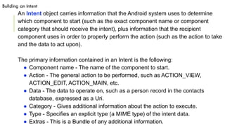 An Intent object carries information that the Android system uses to determine
which component to start (such as the exact component name or component
category that should receive the intent), plus information that the recipient
component uses in order to properly perform the action (such as the action to take
and the data to act upon).
The primary information contained in an Intent is the following:
● Component name - The name of the component to start.
● Action - The general action to be performed, such as ACTION_VIEW,
ACTION_EDIT, ACTION_MAIN, etc.
● Data - The data to operate on, such as a person record in the contacts
database, expressed as a Uri.
● Category - Gives additional information about the action to execute.
● Type - Specifies an explicit type (a MIME type) of the intent data.
● Extras - This is a Bundle of any additional information.
Building an Intent
 