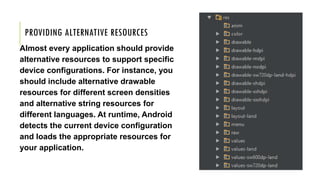 PROVIDING ALTERNATIVE RESOURCES
Almost every application should provide
alternative resources to support specific
device configurations. For instance, you
should include alternative drawable
resources for different screen densities
and alternative string resources for
different languages. At runtime, Android
detects the current device configuration
and loads the appropriate resources for
your application.
 