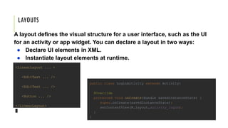 LAYOUTS
A layout defines the visual structure for a user interface, such as the UI
for an activity or app widget. You can declare a layout in two ways:
● Declare UI elements in XML.
● Instantiate layout elements at runtime.
<LinearLayout ... >
<EditText ... />
<EditText ... />
<Button ... />
</LinearLayout>
public class LoginActivity extends Activity{
@Override
protected void onCreate(Bundle savedInstanceState) {
super.onCreate(savedInstanceState);
setContentView(R.layout.activity_login);
}
}
 