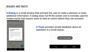 DIALOGS AND TOASTS
A Dialog is a small window that prompts the user to make a decision or enter
additional information. A dialog does not fill the screen and is normally used for
modal events that require users to take an action before they can proceed.
A Toast provides simple feedback about an
operation in a small popup.
 