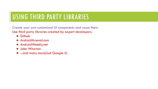 USING THIRD PARTY LIBRARIES
Create your own customized UI components and reuse them.
Use third party libraries created by expert developers.
● Github
● AndroidArsenal.com
● AndroidWeekly.net
● Jake Wharton
● ...and many more(Just Google it)
 