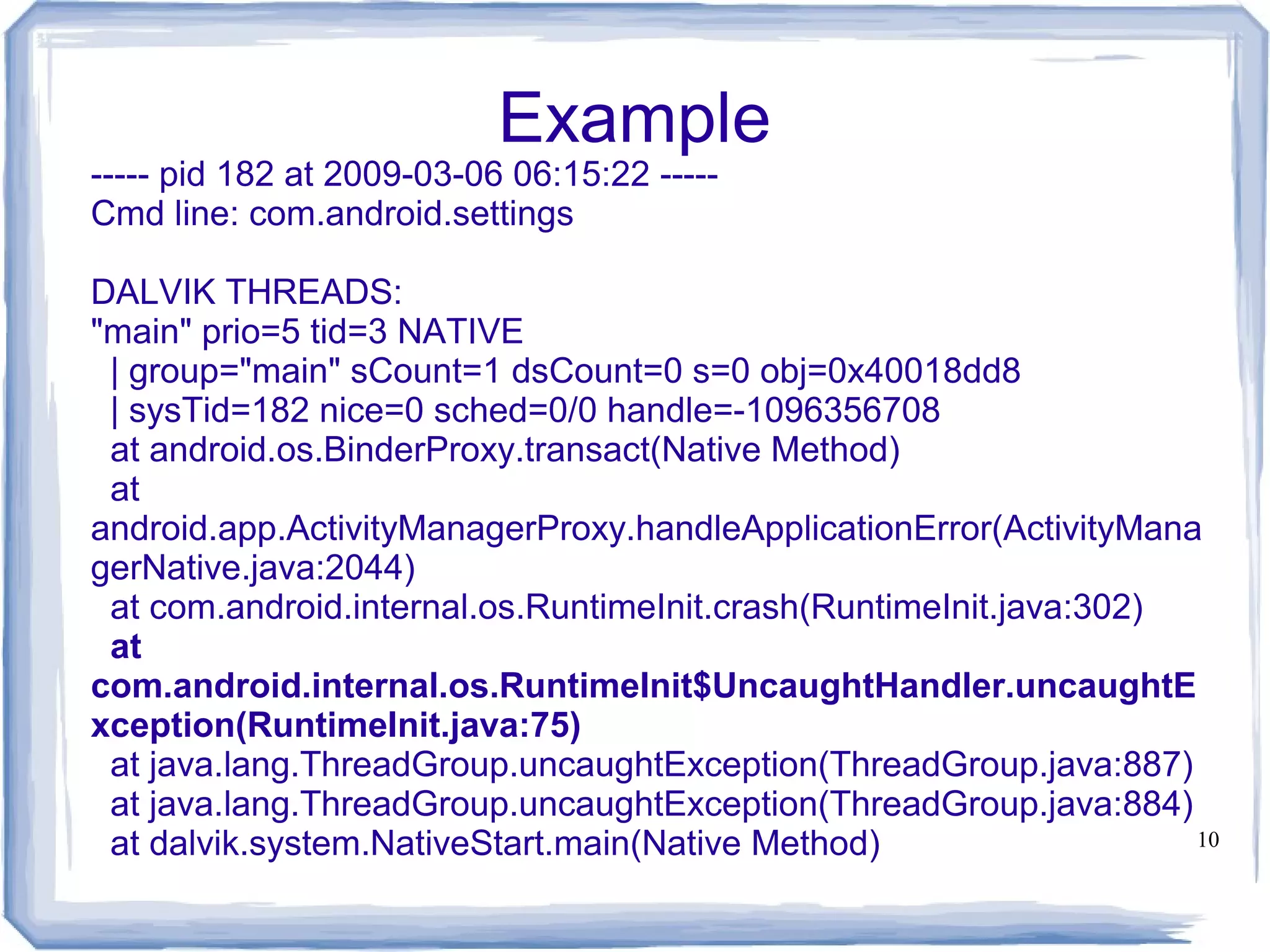 Example
----- pid 182 at 2009-03-06 06:15:22 -----
Cmd line: com.android.settings

DALVIK THREADS:
"main" prio=5 tid=3 NATIVE
 | group="main" sCount=1 dsCount=0 s=0 obj=0x40018dd8
 | sysTid=182 nice=0 sched=0/0 handle=-1096356708
 at android.os.BinderProxy.transact(Native Method)
 at
android.app.ActivityManagerProxy.handleApplicationError(ActivityMana
gerNative.java:2044)
 at com.android.internal.os.RuntimeInit.crash(RuntimeInit.java:302)
 at
com.android.internal.os.RuntimeInit$UncaughtHandler.uncaughtE
xception(RuntimeInit.java:75)
 at java.lang.ThreadGroup.uncaughtException(ThreadGroup.java:887)
 at java.lang.ThreadGroup.uncaughtException(ThreadGroup.java:884)
 at dalvik.system.NativeStart.main(Native Method)                   10
 