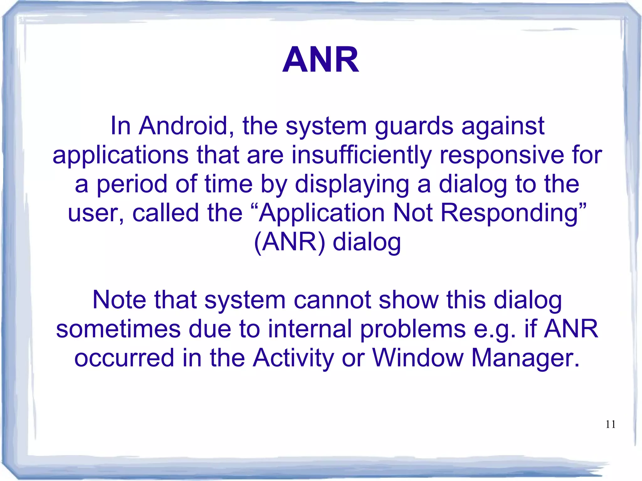 ANR
     In Android, the system guards against
applications that are insufficiently responsive for
  a period of time by displaying a dialog to the
 user, called the “Application Not Responding”
                  (ANR) dialog

  Note that system cannot show this dialog
sometimes due to internal problems e.g. if ANR
 occurred in the Activity or Window Manager.

                                                      11
 