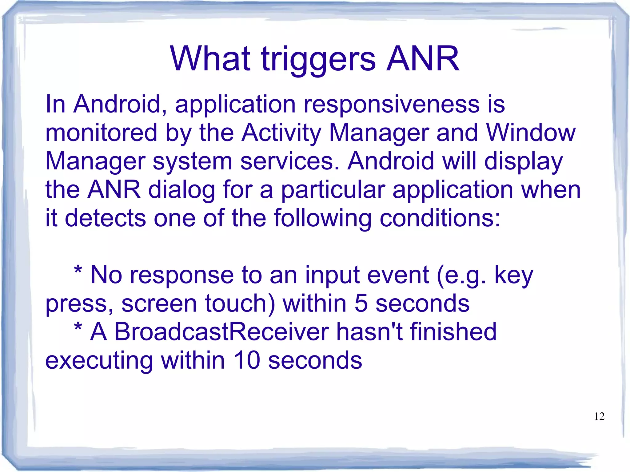 What triggers ANR
In Android, application responsiveness is
monitored by the Activity Manager and Window
Manager system services. Android will display
the ANR dialog for a particular application when
it detects one of the following conditions:

  * No response to an input event (e.g. key
press, screen touch) within 5 seconds
  * A BroadcastReceiver hasn't finished
executing within 10 seconds

                                                   12
 