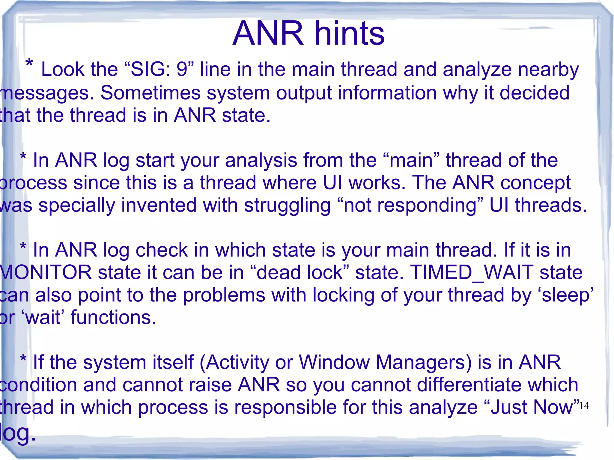 ANR hints
   * Look the “SIG: 9” line in the main thread and analyze nearby
messages. Sometimes system output information why it decided
that the thread is in ANR state.

  * In ANR log start your analysis from the “main” thread of the
process since this is a thread where UI works. The ANR concept
was specially invented with struggling “not responding” UI threads.

   * In ANR log check in which state is your main thread. If it is in
MONITOR state it can be in “dead lock” state. TIMED_WAIT state
can also point to the problems with locking of your thread by ‘sleep’
or ‘wait’ functions.

   * If the system itself (Activity or Window Managers) is in ANR
condition and cannot raise ANR so you cannot differentiate which
thread in which process is responsible for this analyze “Just Now”14
log.
 