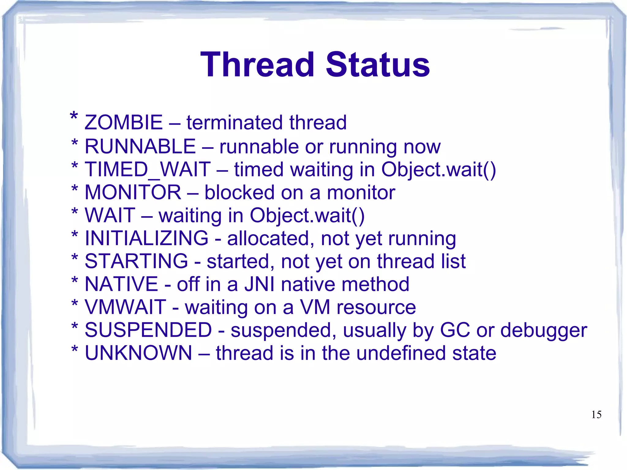 Thread Status
* ZOMBIE – terminated thread
* RUNNABLE – runnable or running now
* TIMED_WAIT – timed waiting in Object.wait()
* MONITOR – blocked on a monitor
* WAIT – waiting in Object.wait()
* INITIALIZING - allocated, not yet running
* STARTING - started, not yet on thread list
* NATIVE - off in a JNI native method
* VMWAIT - waiting on a VM resource
* SUSPENDED - suspended, usually by GC or debugger
* UNKNOWN – thread is in the undefined state

                                                     15
 