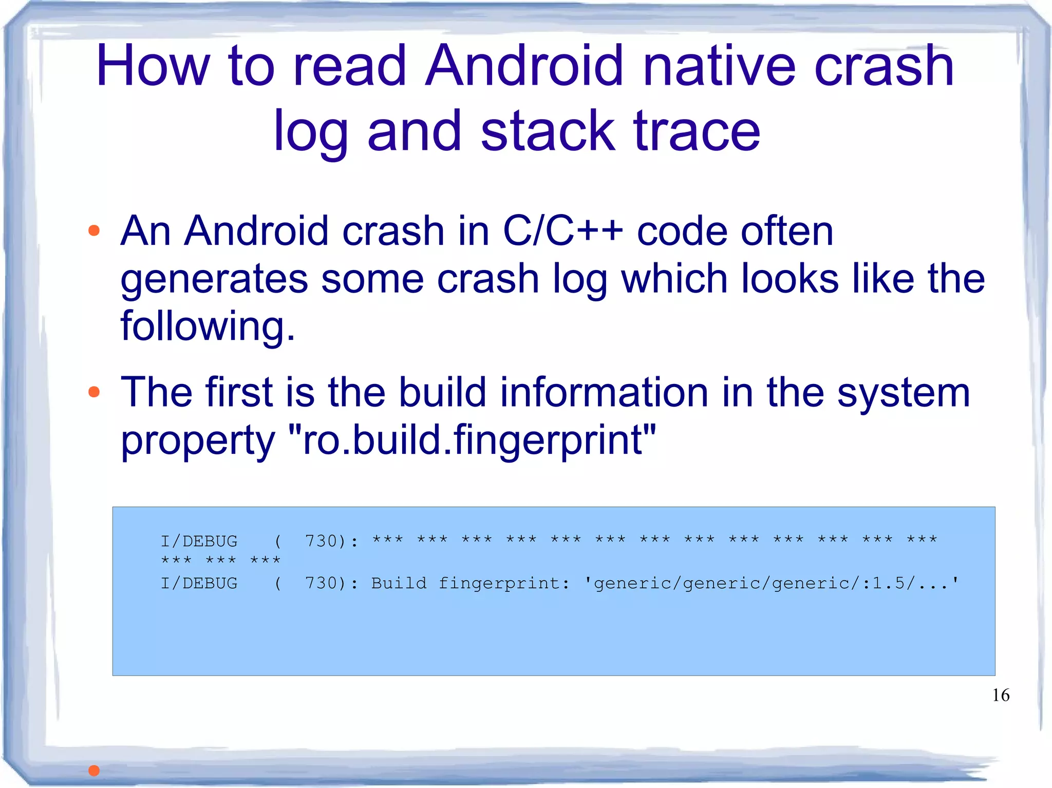 How to read Android native crash
      log and stack trace
●   An Android crash in C/C++ code often
    generates some crash log which looks like the
    following.
●   The first is the build information in the system
    property "ro.build.fingerprint"

      I/DEBUG   (   730): *** *** *** *** *** *** *** *** *** *** *** *** ***
      *** *** ***
      I/DEBUG   (   730): Build fingerprint: 'generic/generic/generic/:1.5/...'




                                                                                  16



●
 