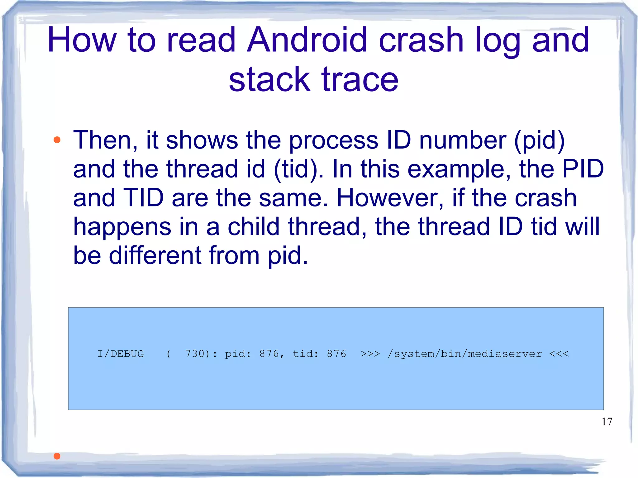 How to read Android crash log and
           stack trace
●   Then, it shows the process ID number (pid)
    and the thread id (tid). In this example, the PID
    and TID are the same. However, if the crash
    happens in a child thread, the thread ID tid will
    be different from pid.


      I/DEBUG   (   730): pid: 876, tid: 876   >>> /system/bin/mediaserver <<<




                                                                                 17


●
 