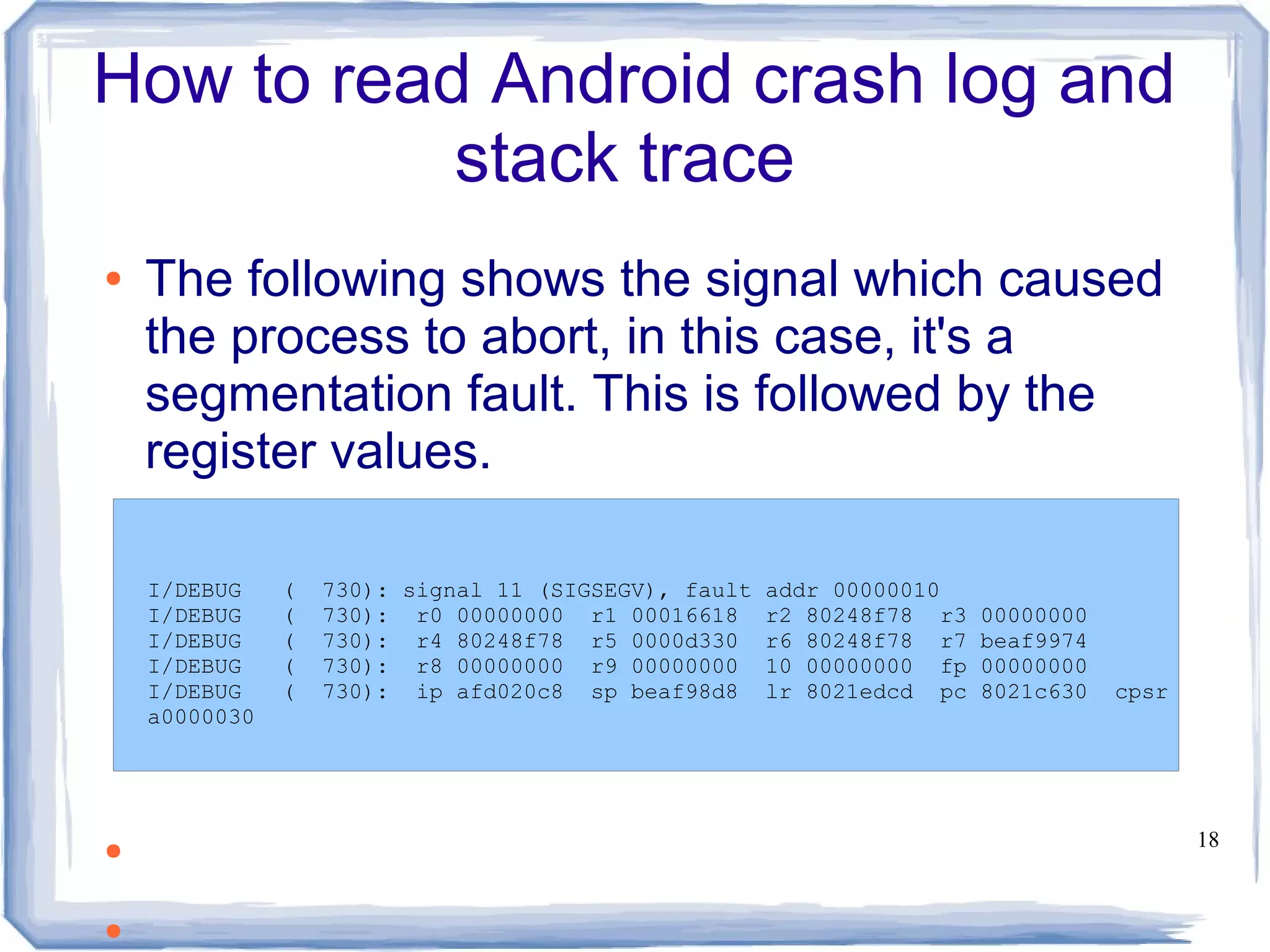 How to read Android crash log and
           stack trace
●   The following shows the signal which caused
    the process to abort, in this case, it's a
    segmentation fault. This is followed by the
    register values.

    I/DEBUG    (   730): signal 11 (SIGSEGV), fault   addr 00000010
    I/DEBUG    (   730): r0 00000000 r1 00016618      r2 80248f78 r3   00000000
    I/DEBUG    (   730): r4 80248f78 r5 0000d330      r6 80248f78 r7   beaf9974
    I/DEBUG    (   730): r8 00000000 r9 00000000      10 00000000 fp   00000000
    I/DEBUG    (   730): ip afd020c8 sp beaf98d8      lr 8021edcd pc   8021c630   cpsr
    a0000030




●                                                                                        18



●
 