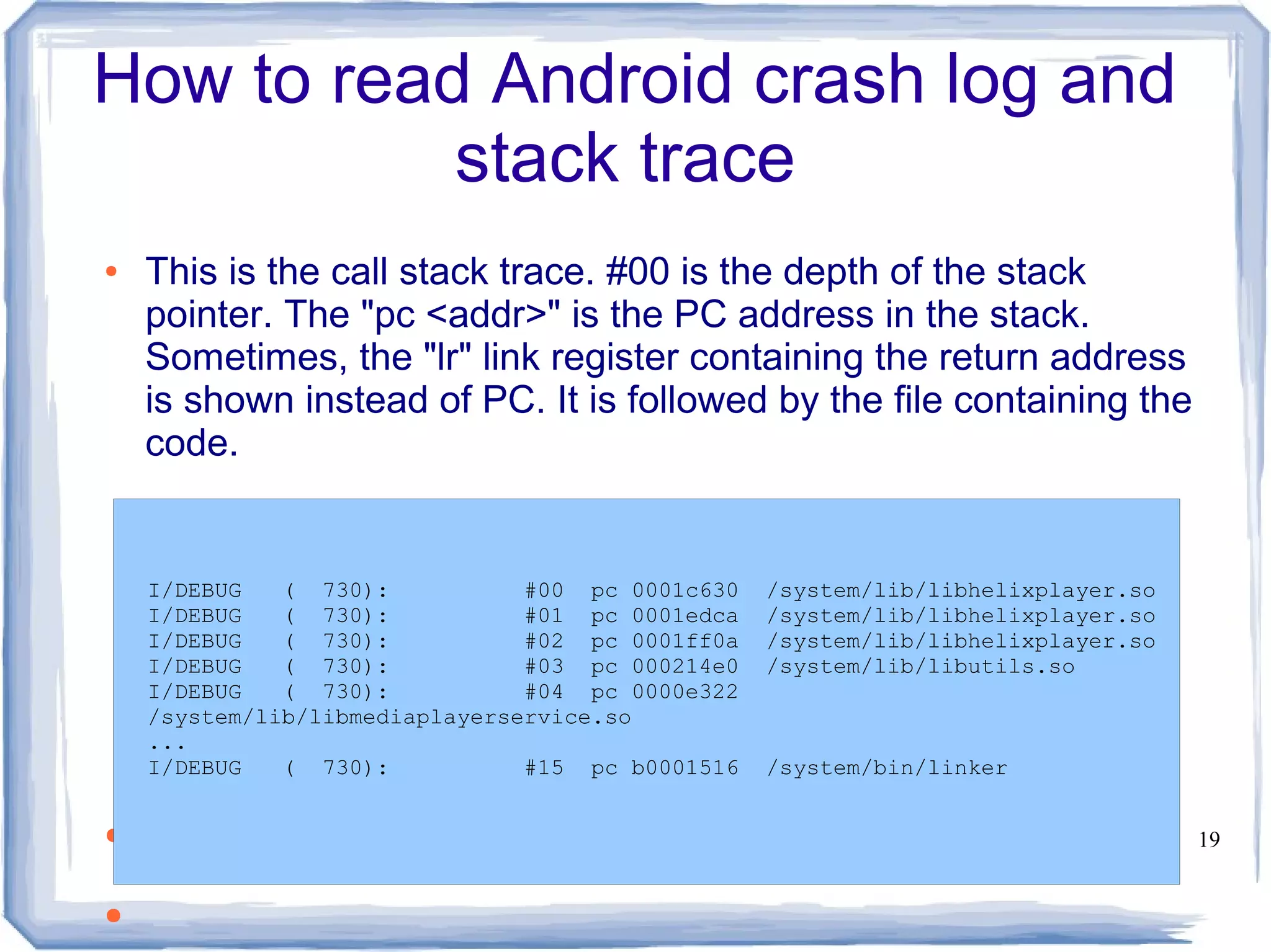 How to read Android crash log and
           stack trace
●   This is the call stack trace. #00 is the depth of the stack
    pointer. The "pc <addr>" is the PC address in the stack.
    Sometimes, the "lr" link register containing the return address
    is shown instead of PC. It is followed by the file containing the
    code.


    I/DEBUG   ( 730):           #00 pc 0001c630   /system/lib/libhelixplayer.so
    I/DEBUG   ( 730):           #01 pc 0001edca   /system/lib/libhelixplayer.so
    I/DEBUG   ( 730):           #02 pc 0001ff0a   /system/lib/libhelixplayer.so
    I/DEBUG   ( 730):           #03 pc 000214e0   /system/lib/libutils.so
    I/DEBUG   ( 730):           #04 pc 0000e322
    /system/lib/libmediaplayerservice.so
    ...
    I/DEBUG   ( 730):           #15 pc b0001516   /system/bin/linker


●                                                                                 19


●
 