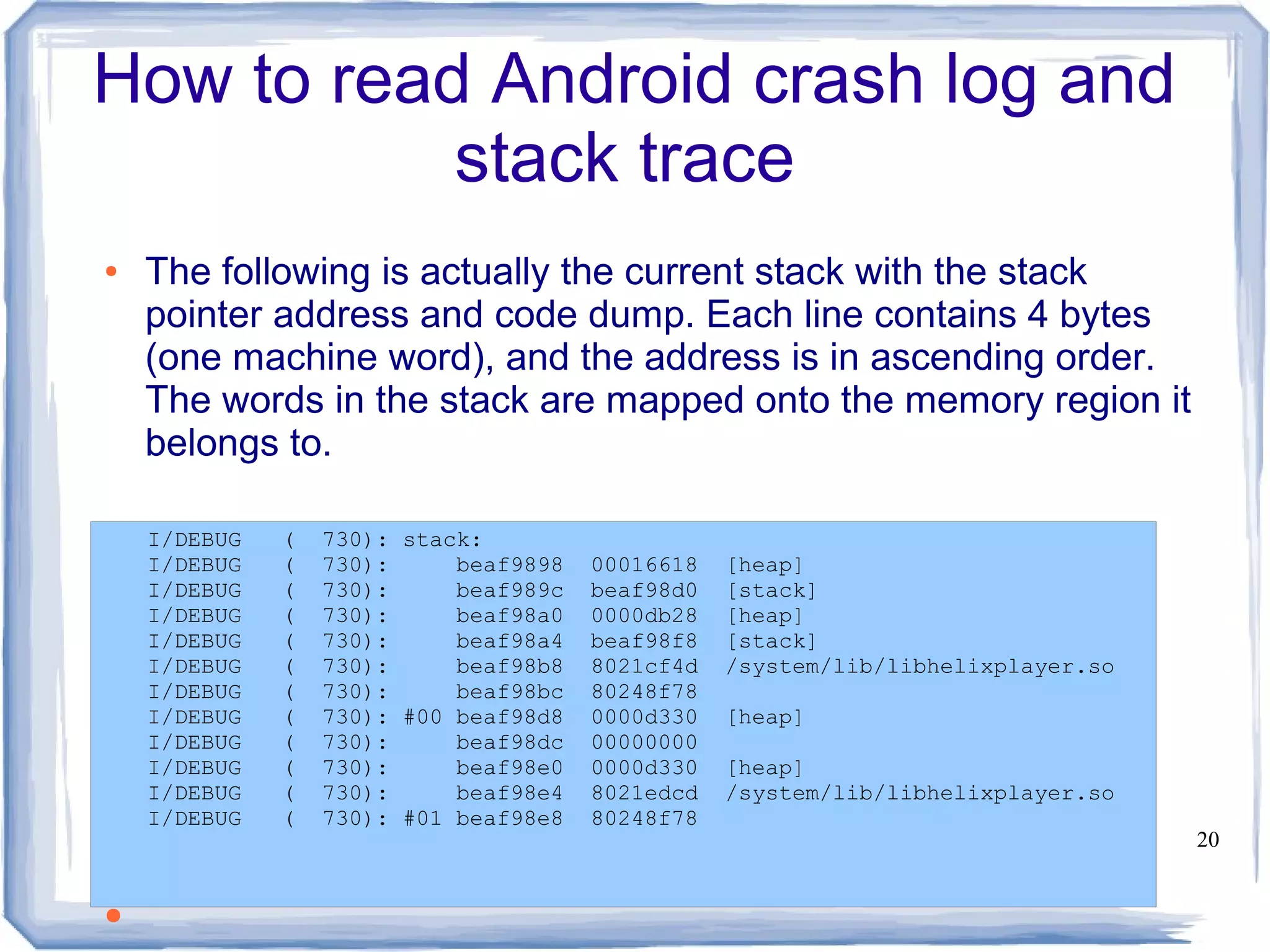 How to read Android crash log and
           stack trace
●   The following is actually the current stack with the stack
    pointer address and code dump. Each line contains 4 bytes
    (one machine word), and the address is in ascending order.
    The words in the stack are mapped onto the memory region it
    belongs to.

    I/DEBUG   (   730): stack:
    I/DEBUG   (   730):     beaf9898   00016618   [heap]
    I/DEBUG   (   730):     beaf989c   beaf98d0   [stack]
    I/DEBUG   (   730):     beaf98a0   0000db28   [heap]
    I/DEBUG   (   730):     beaf98a4   beaf98f8   [stack]
    I/DEBUG   (   730):     beaf98b8   8021cf4d   /system/lib/libhelixplayer.so
    I/DEBUG   (   730):     beaf98bc   80248f78
    I/DEBUG   (   730): #00 beaf98d8   0000d330   [heap]
    I/DEBUG   (   730):     beaf98dc   00000000
    I/DEBUG   (   730):     beaf98e0   0000d330   [heap]
    I/DEBUG   (   730):     beaf98e4   8021edcd   /system/lib/libhelixplayer.so
    I/DEBUG   (   730): #01 beaf98e8   80248f78
●                                                                                 20


●
 