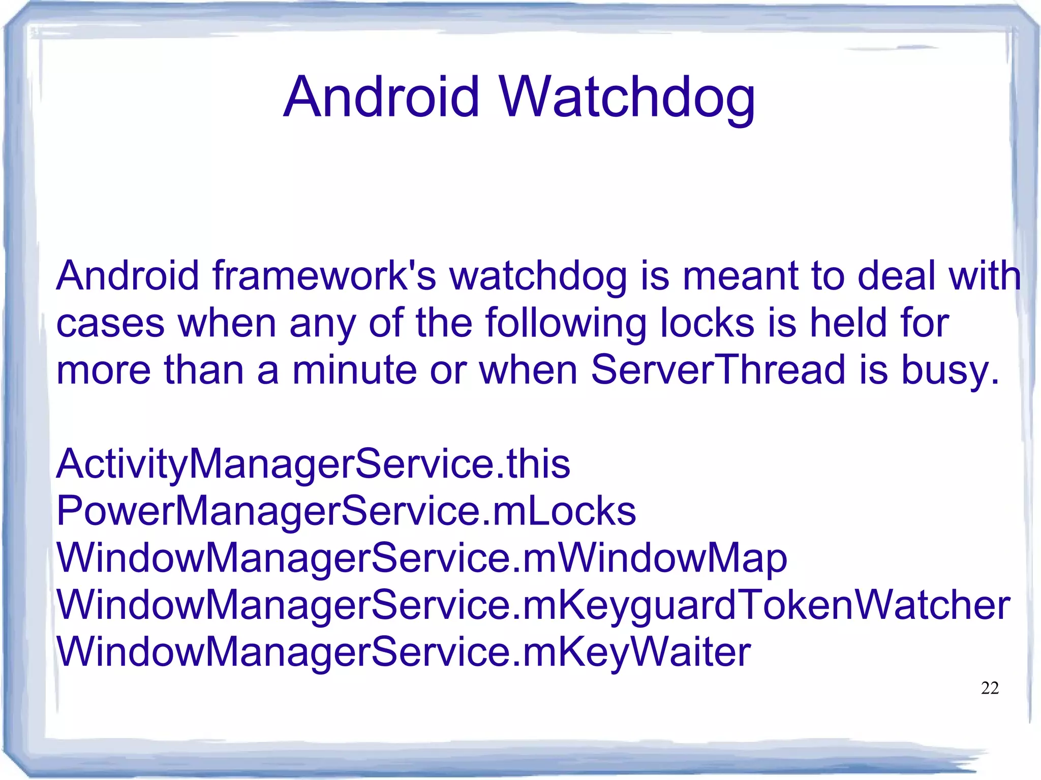 Android Watchdog


Android framework's watchdog is meant to deal with
cases when any of the following locks is held for
more than a minute or when ServerThread is busy.

ActivityManagerService.this
PowerManagerService.mLocks
WindowManagerService.mWindowMap
WindowManagerService.mKeyguardTokenWatcher
WindowManagerService.mKeyWaiter
                                               22
 
