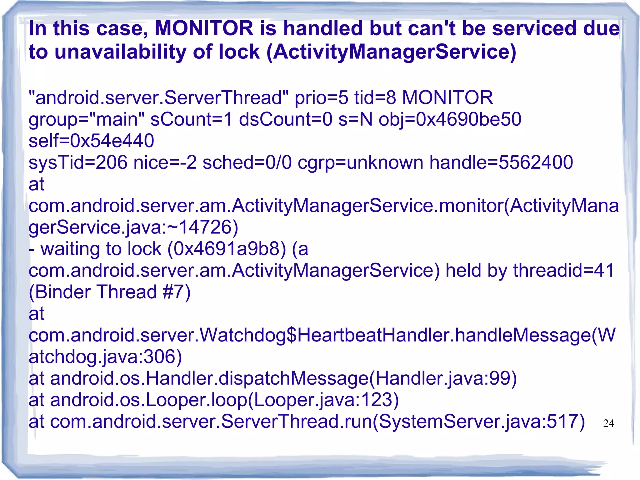 In this case, MONITOR is handled but can't be serviced due
to unavailability of lock (ActivityManagerService)

"android.server.ServerThread" prio=5 tid=8 MONITOR
group="main" sCount=1 dsCount=0 s=N obj=0x4690be50
self=0x54e440
sysTid=206 nice=-2 sched=0/0 cgrp=unknown handle=5562400
at
com.android.server.am.ActivityManagerService.monitor(ActivityMana
gerService.java:~14726)
- waiting to lock (0x4691a9b8) (a
com.android.server.am.ActivityManagerService) held by threadid=41
(Binder Thread #7)
at
com.android.server.Watchdog$HeartbeatHandler.handleMessage(W
atchdog.java:306)
at android.os.Handler.dispatchMessage(Handler.java:99)
at android.os.Looper.loop(Looper.java:123)
at com.android.server.ServerThread.run(SystemServer.java:517) 24
 