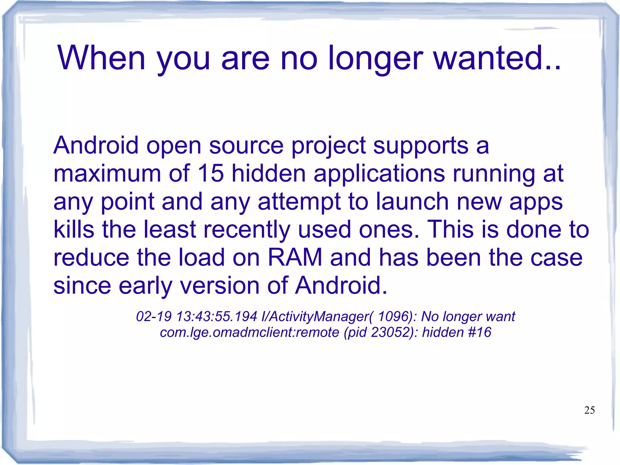When you are no longer wanted..

Android open source project supports a
maximum of 15 hidden applications running at
any point and any attempt to launch new apps
kills the least recently used ones. This is done to
reduce the load on RAM and has been the case
since early version of Android.
       02-19 13:43:55.194 I/ActivityManager( 1096): No longer want
          com.lge.omadmclient:remote (pid 23052): hidden #16




                                                                     25
 